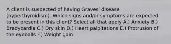 A client is suspected of having Graves' disease (hyperthyroidism). Which signs and/or symptoms are expected to be present in this client? Select all that apply A.) Anxiety B.) Bradycardia C.) Dry skin D.) Heart palpitations E.) Protrusion of the eyeballs F.) Weight gain