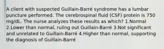 A client with suspected Guillain-Barré syndrome has a lumbar puncture performed. The cerebrospinal fluid (CSF) protein is 750 mg/dL. The nurse analyzes these results as which? 1.Normal 2.Lower than normal, ruling out Guillain-Barré 3.Not significant and unrelated to Guillain-Barré 4.Higher than normal, supporting the diagnosis of Guillain-Barré