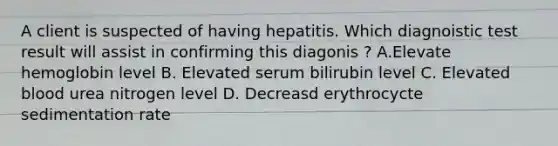 A client is suspected of having hepatitis. Which diagnoistic test result will assist in confirming this diagonis ? A.Elevate hemoglobin level B. Elevated serum bilirubin level C. Elevated blood urea nitrogen level D. Decreasd erythrocycte sedimentation rate