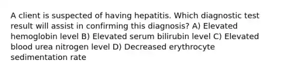 A client is suspected of having hepatitis. Which diagnostic test result will assist in confirming this diagnosis? A) Elevated hemoglobin level B) Elevated serum bilirubin level C) Elevated blood urea nitrogen level D) Decreased erythrocyte sedimentation rate