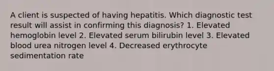 A client is suspected of having hepatitis. Which diagnostic test result will assist in confirming this diagnosis? 1. Elevated hemoglobin level 2. Elevated serum bilirubin level 3. Elevated blood urea nitrogen level 4. Decreased erythrocyte sedimentation rate