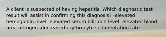 A client is suspected of having hepatitis. Which diagnostic test result will assist in confirming this diagnosis? -elevated hemoglobin level -elevated serum bilirubin level -elevated blood urea nitrogen -decreased erythrocyte sedimentation rate