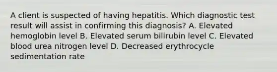 A client is suspected of having hepatitis. Which diagnostic test result will assist in confirming this diagnosis? A. Elevated hemoglobin level B. Elevated serum bilirubin level C. Elevated blood urea nitrogen level D. Decreased erythrocycle sedimentation rate