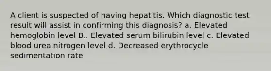 A client is suspected of having hepatitis. Which diagnostic test result will assist in confirming this diagnosis? a. Elevated hemoglobin level B.. Elevated serum bilirubin level c. Elevated blood urea nitrogen level d. Decreased erythrocycle sedimentation rate