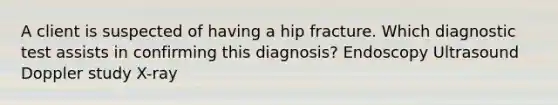 A client is suspected of having a hip fracture. Which diagnostic test assists in confirming this​ diagnosis? Endoscopy Ultrasound Doppler study ​X-ray