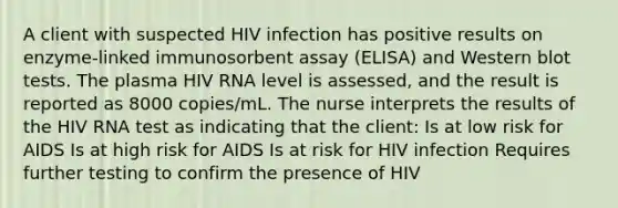 A client with suspected HIV infection has positive results on enzyme-linked immunosorbent assay (ELISA) and Western blot tests. The plasma HIV RNA level is assessed, and the result is reported as 8000 copies/mL. The nurse interprets the results of the HIV RNA test as indicating that the client: Is at low risk for AIDS Is at high risk for AIDS Is at risk for HIV infection Requires further testing to confirm the presence of HIV