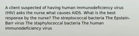 A client suspected of having human immunodeficiency virus (HIV) asks the nurse what causes AIDS. What is the best response by the nurse? The streptococcal bacteria The Epstein-Barr virus The staphylococcal bacteria The human immunodeficiency virus