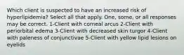 Which client is suspected to have an increased risk of hyperlipidemia? Select all that apply. One, some, or all responses may be correct. 1-Client with corneal arcus 2-Client with periorbital edema 3-Client with decreased skin turgor 4-Client with paleness of conjunctivae 5-Client with yellow lipid lesions on eyelids