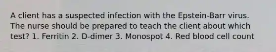 A client has a suspected infection with the Epstein-Barr virus. The nurse should be prepared to teach the client about which test? 1. Ferritin 2. D-dimer 3. Monospot 4. Red blood cell count