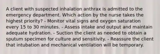 A client with suspected inhalation anthrax is admitted to the emergency department. Which action by the nurse takes the highest priority? - Monitor vital signs and oxygen saturation every 15 to 30 minutes. - Assess intake and output and maintain adequate hydration. - Suction the client as needed to obtain a sputum specimen for culture and sensitivity. - Reassure the client that intubation and mechanical ventilation will be temporary.