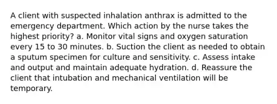 A client with suspected inhalation anthrax is admitted to the emergency department. Which action by the nurse takes the highest priority? a. Monitor vital signs and oxygen saturation every 15 to 30 minutes. b. Suction the client as needed to obtain a sputum specimen for culture and sensitivity. c. Assess intake and output and maintain adequate hydration. d. Reassure the client that intubation and mechanical ventilation will be temporary.