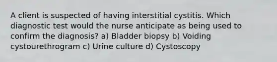 A client is suspected of having interstitial cystitis. Which diagnostic test would the nurse anticipate as being used to confirm the diagnosis? a) Bladder biopsy b) Voiding cystourethrogram c) Urine culture d) Cystoscopy