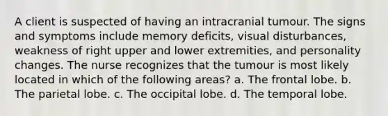 A client is suspected of having an intracranial tumour. The signs and symptoms include memory deficits, visual disturbances, weakness of right upper and lower extremities, and personality changes. The nurse recognizes that the tumour is most likely located in which of the following areas? a. The frontal lobe. b. The parietal lobe. c. The occipital lobe. d. The temporal lobe.