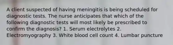 A client suspected of having meningitis is being scheduled for diagnostic tests. The nurse anticipates that which of the following diagnostic tests will most likely be prescribed to confirm the diagnosis? 1. Serum electrolytes 2. Electromyography 3. White blood cell count 4. Lumbar puncture