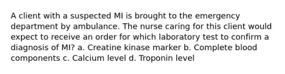 A client with a suspected MI is brought to the emergency department by ambulance. The nurse caring for this client would expect to receive an order for which laboratory test to confirm a diagnosis of MI? a. Creatine kinase marker b. Complete blood components c. Calcium level d. Troponin level