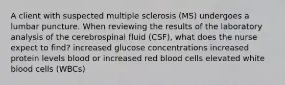 A client with suspected multiple sclerosis (MS) undergoes a lumbar puncture. When reviewing the results of the laboratory analysis of the cerebrospinal fluid (CSF), what does the nurse expect to find? increased glucose concentrations increased protein levels blood or increased red blood cells elevated white blood cells (WBCs)