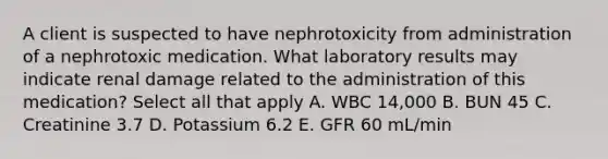 A client is suspected to have nephrotoxicity from administration of a nephrotoxic medication. What laboratory results may indicate renal damage related to the administration of this medication? Select all that apply A. WBC 14,000 B. BUN 45 C. Creatinine 3.7 D. Potassium 6.2 E. GFR 60 mL/min