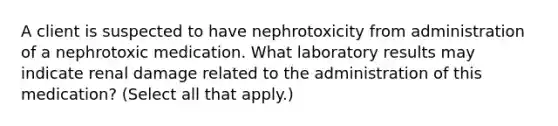 A client is suspected to have nephrotoxicity from administration of a nephrotoxic medication. What laboratory results may indicate renal damage related to the administration of this medication? (Select all that apply.)