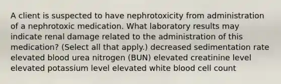 A client is suspected to have nephrotoxicity from administration of a nephrotoxic medication. What laboratory results may indicate renal damage related to the administration of this medication? (Select all that apply.) decreased sedimentation rate elevated blood urea nitrogen (BUN) elevated creatinine level elevated potassium level elevated white blood cell count