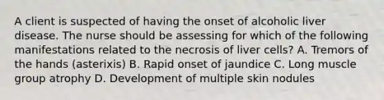 A client is suspected of having the onset of alcoholic liver disease. The nurse should be assessing for which of the following manifestations related to the necrosis of liver cells? A. Tremors of the hands (asterixis) B. Rapid onset of jaundice C. Long muscle group atrophy D. Development of multiple skin nodules