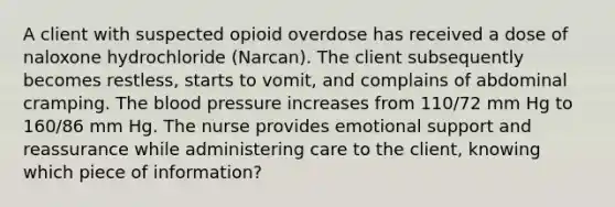 A client with suspected opioid overdose has received a dose of naloxone hydrochloride (Narcan). The client subsequently becomes restless, starts to vomit, and complains of abdominal cramping. The blood pressure increases from 110/72 mm Hg to 160/86 mm Hg. The nurse provides emotional support and reassurance while administering care to the client, knowing which piece of information?