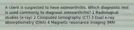 A client is suspected to have osteoarthritis. Which diagnostic test is used commonly to diagnose osteoarthritis? 1 Radiological studies (x-ray) 2 Computed tomography (CT) 3 Dual x-ray absorptiometry (DXA) 4 Magnetic resonance imaging (MRI