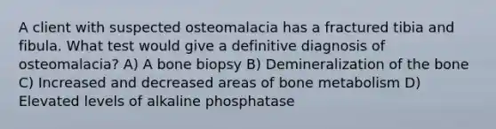 A client with suspected osteomalacia has a fractured tibia and fibula. What test would give a definitive diagnosis of osteomalacia? A) A bone biopsy B) Demineralization of the bone C) Increased and decreased areas of bone metabolism D) Elevated levels of alkaline phosphatase