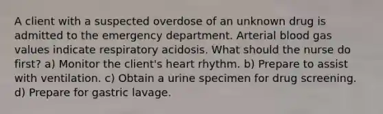 A client with a suspected overdose of an unknown drug is admitted to the emergency department. Arterial blood gas values indicate respiratory acidosis. What should the nurse do first? a) Monitor the client's heart rhythm. b) Prepare to assist with ventilation. c) Obtain a urine specimen for drug screening. d) Prepare for gastric lavage.