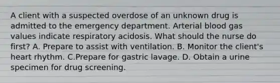 A client with a suspected overdose of an unknown drug is admitted to the emergency department. Arterial blood gas values indicate respiratory acidosis. What should the nurse do first? A. Prepare to assist with ventilation. B. Monitor the client's heart rhythm. C.Prepare for gastric lavage. D. Obtain a urine specimen for drug screening.