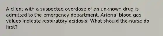 A client with a suspected overdose of an unknown drug is admitted to the emergency department. Arterial blood gas values indicate respiratory acidosis. What should the nurse do first?