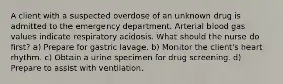 A client with a suspected overdose of an unknown drug is admitted to the emergency department. Arterial blood gas values indicate respiratory acidosis. What should the nurse do first? a) Prepare for gastric lavage. b) Monitor the client's heart rhythm. c) Obtain a urine specimen for drug screening. d) Prepare to assist with ventilation.