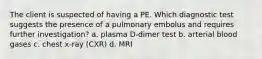 The client is suspected of having a PE. Which diagnostic test suggests the presence of a pulmonary embolus and requires further investigation? a. plasma D-dimer test b. arterial blood gases c. chest x-ray (CXR) d. MRI