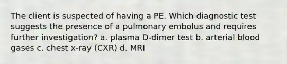 The client is suspected of having a PE. Which diagnostic test suggests the presence of a pulmonary embolus and requires further investigation? a. plasma D-dimer test b. arterial blood gases c. chest x-ray (CXR) d. MRI