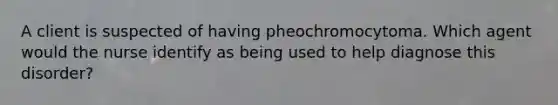 A client is suspected of having pheochromocytoma. Which agent would the nurse identify as being used to help diagnose this disorder?