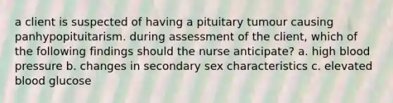 a client is suspected of having a pituitary tumour causing panhypopituitarism. during assessment of the client, which of the following findings should the nurse anticipate? a. high blood pressure b. changes in secondary sex characteristics c. elevated blood glucose