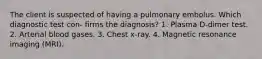 The client is suspected of having a pulmonary embolus. Which diagnostic test con- firms the diagnosis? 1. Plasma D-dimer test. 2. Arterial blood gases. 3. Chest x-ray. 4. Magnetic resonance imaging (MRI).