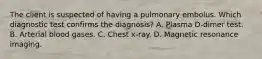 The client is suspected of having a pulmonary embolus. Which diagnostic test confirms the diagnosis? A. Plasma D-dimer test. B. Arterial blood gases. C. Chest x-ray. D. Magnetic resonance imaging.