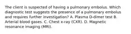 The client is suspected of having a pulmonary embolus. Which diagnostic test suggests the presence of a pulmonary embolus and requires further investigation? A. Plasma D-dimer test B. Arterial blood gases. C. Chest x-ray (CXR). D. Magnetic resonance imaging (MRI).