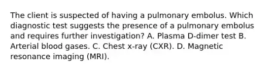 The client is suspected of having a pulmonary embolus. Which diagnostic test suggests the presence of a pulmonary embolus and requires further investigation? A. Plasma D-dimer test B. Arterial blood gases. C. Chest x-ray (CXR). D. Magnetic resonance imaging (MRI).