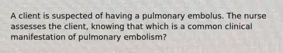 A client is suspected of having a pulmonary embolus. The nurse assesses the client, knowing that which is a common clinical manifestation of pulmonary embolism?