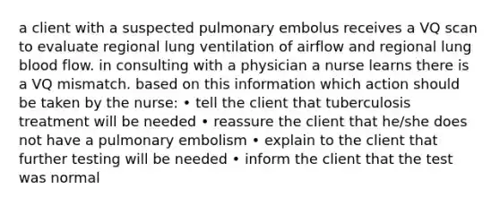 a client with a suspected pulmonary embolus receives a VQ scan to evaluate regional lung ventilation of airflow and regional lung blood flow. in consulting with a physician a nurse learns there is a VQ mismatch. based on this information which action should be taken by the nurse: • tell the client that tuberculosis treatment will be needed • reassure the client that he/she does not have a pulmonary embolism • explain to the client that further testing will be needed • inform the client that the test was normal