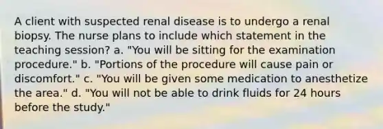 A client with suspected renal disease is to undergo a renal biopsy. The nurse plans to include which statement in the teaching session? a. "You will be sitting for the examination procedure." b. "Portions of the procedure will cause pain or discomfort." c. "You will be given some medication to anesthetize the area." d. "You will not be able to drink fluids for 24 hours before the study."