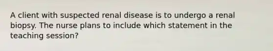 A client with suspected renal disease is to undergo a renal biopsy. The nurse plans to include which statement in the teaching session?