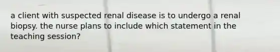 a client with suspected renal disease is to undergo a renal biopsy. the nurse plans to include which statement in the teaching session?