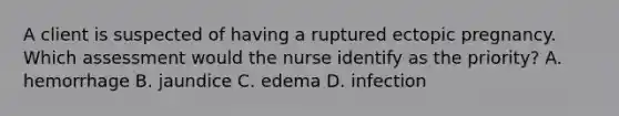 A client is suspected of having a ruptured ectopic pregnancy. Which assessment would the nurse identify as the priority? A. hemorrhage B. jaundice C. edema D. infection