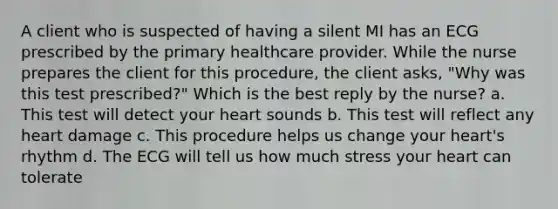 A client who is suspected of having a silent MI has an ECG prescribed by the primary healthcare provider. While the nurse prepares the client for this procedure, the client asks, "Why was this test prescribed?" Which is the best reply by the nurse? a. This test will detect your heart sounds b. This test will reflect any heart damage c. This procedure helps us change your heart's rhythm d. The ECG will tell us how much stress your heart can tolerate