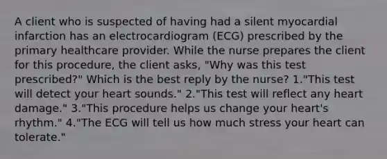 A client who is suspected of having had a silent myocardial infarction has an electrocardiogram (ECG) prescribed by the primary healthcare provider. While the nurse prepares the client for this procedure, the client asks, "Why was this test prescribed?" Which is the best reply by the nurse? 1."This test will detect your heart sounds." 2."This test will reflect any heart damage." 3."This procedure helps us change your heart's rhythm." 4."The ECG will tell us how much stress your heart can tolerate."