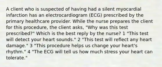 A client who is suspected of having had a silent myocardial infarction has an electrocardiogram (ECG) prescribed by the primary healthcare provider. While the nurse prepares the client for this procedure, the client asks, "Why was this test prescribed?" Which is the best reply by the nurse? 1 "This test will detect your heart sounds." 2 "This test will reflect any heart damage." 3 "This procedure helps us change your heart's rhythm." 4 "The ECG will tell us how much stress your heart can tolerate."