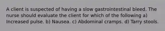 A client is suspected of having a slow gastrointestinal bleed. The nurse should evaluate the client for which of the following a) Increased pulse. b) Nausea. c) Abdominal cramps. d) Tarry stools.