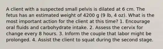 A client with a suspected small pelvis is dilated at 6 cm. The fetus has an estimated weight of 4200 g (9 lb, 4 oz). What is the most important action for the client at this time? 1. Encourage oral fluids and carbohydrate intake. 2. Assess the cervix for change every 8 hours. 3. Inform the couple that labor might be prolonged. 4. Assist the client to squat during the second stage.